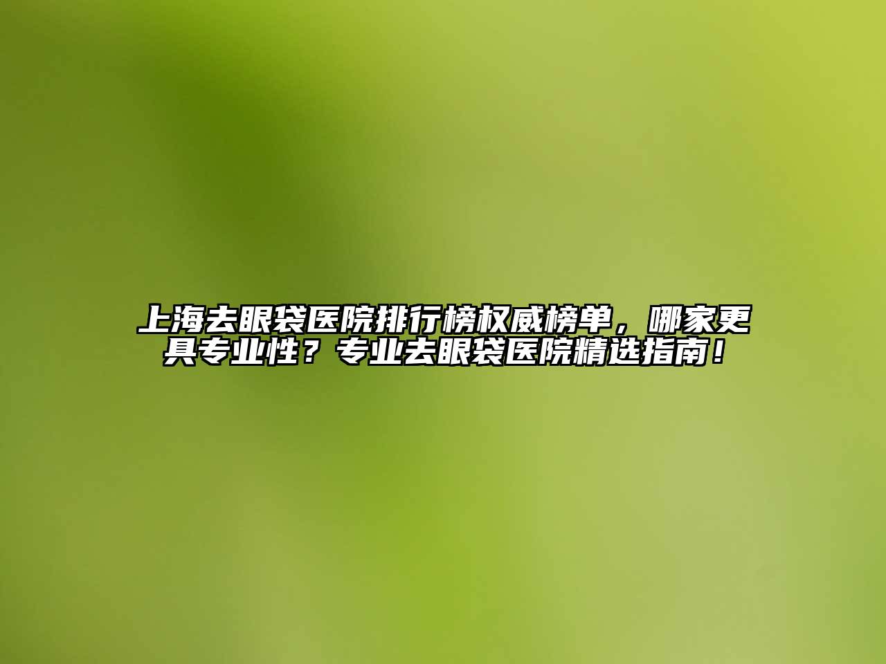 上海去眼袋医院排行榜权威榜单，哪家更具专业性？专业去眼袋医院精选指南！