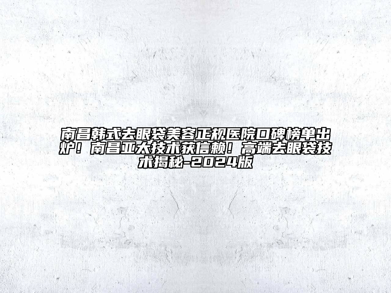 南昌韩式去眼袋美容正规医院口碑榜单出炉！南昌亚太技术获信赖！高端去眼袋技术揭秘-2024版
