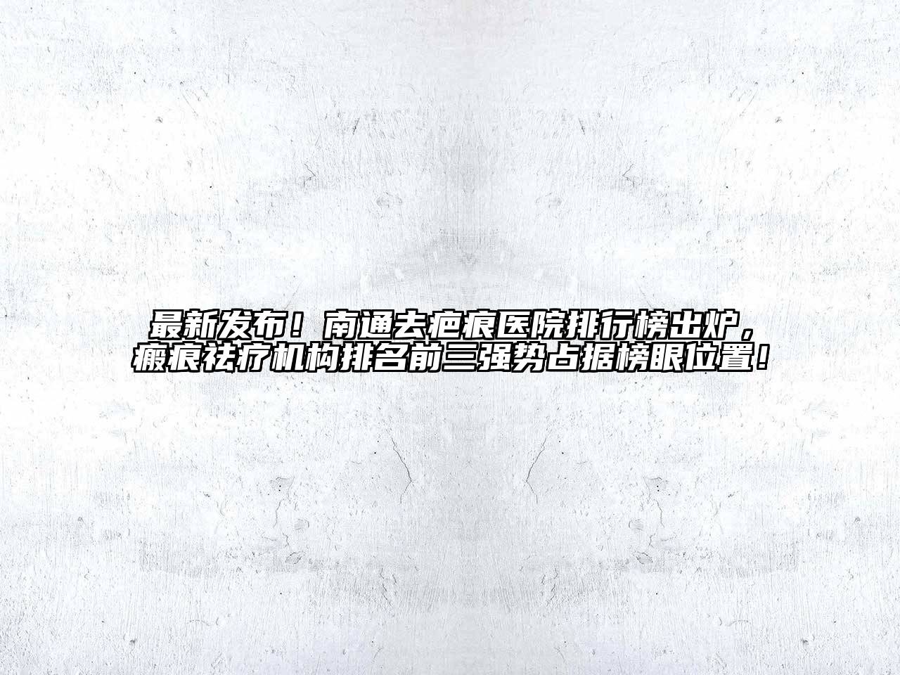 最新发布！南通去疤痕医院排行榜出炉，瘢痕祛疗机构排名前三强势占据榜眼位置！