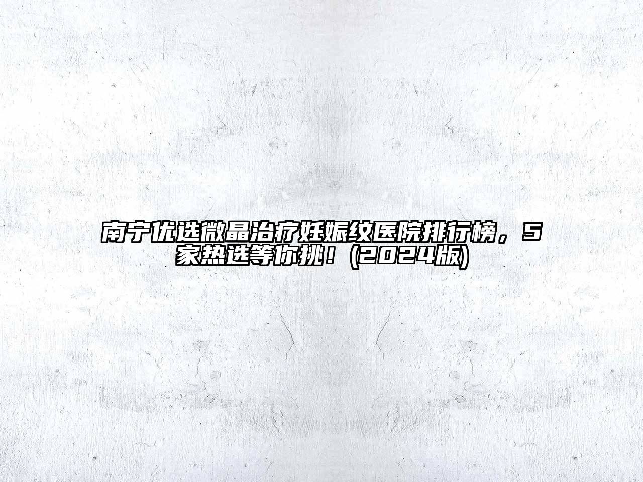 南宁优选微晶治疗妊娠纹医院排行榜，5家热选等你挑！(2024版)