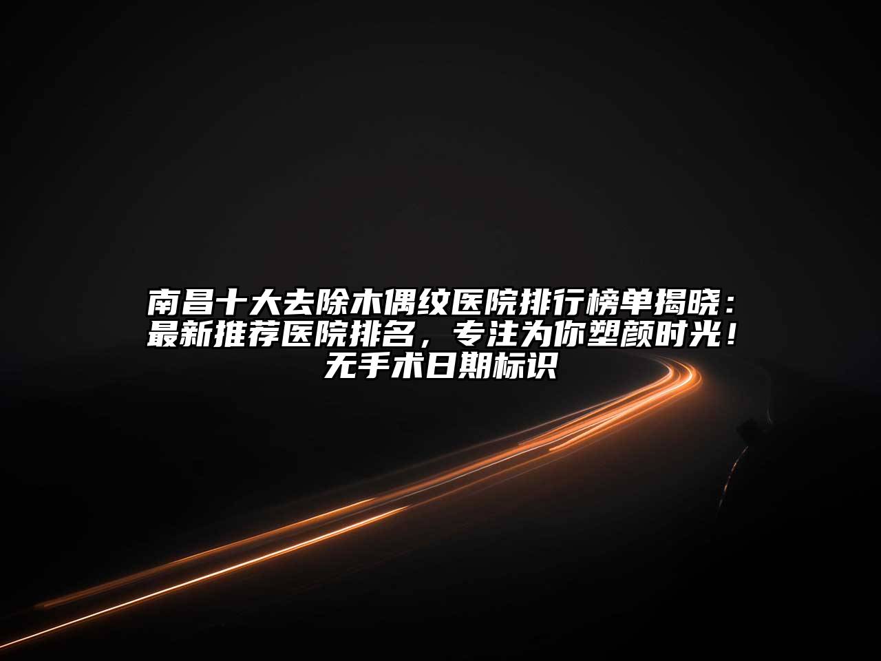 南昌十大去除木偶纹医院排行榜单揭晓：最新推荐医院排名，专注为你塑颜时光！无手术日期标识