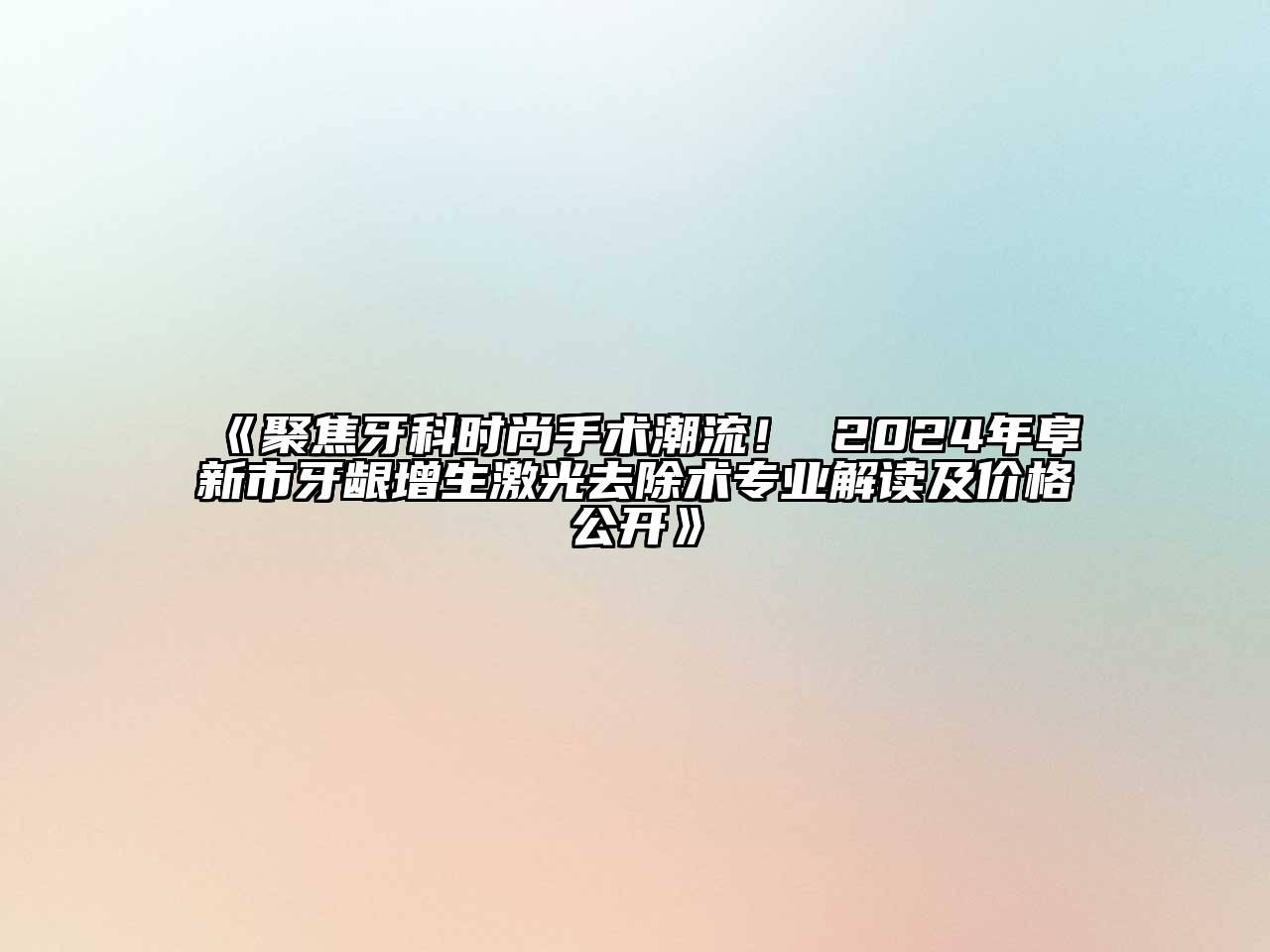 聚焦牙科时尚手术潮流！ 2024年阜新市牙龈增生激光去除术专业解读及价格公开