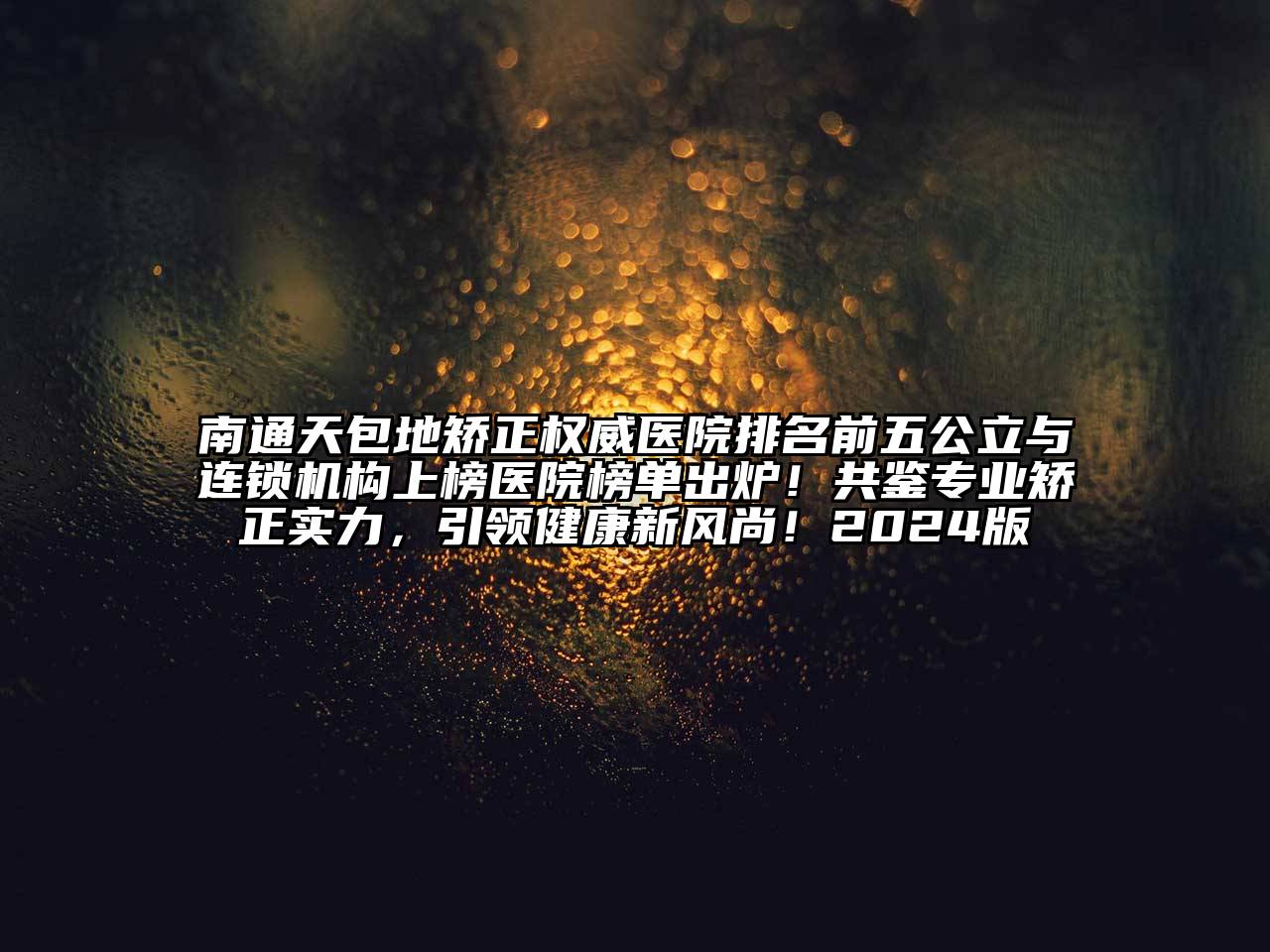 南通天包地矫正权威医院排名前五公立与连锁机构上榜医院榜单出炉！共鉴专业矫正实力，引领健康新风尚！2024版