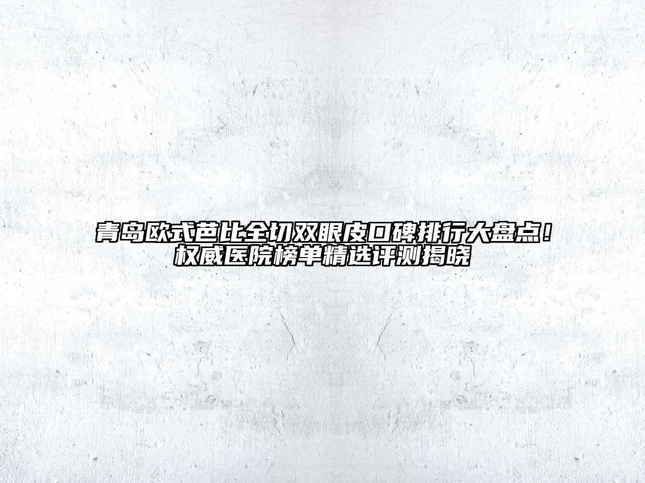 青岛欧式芭比全切双眼皮口碑排行大盘点！权威医院榜单精选评测揭晓