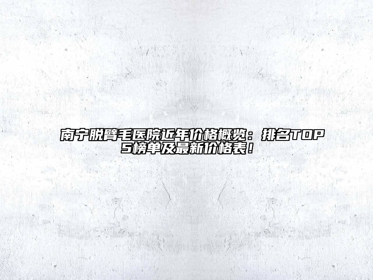 南宁脱臂毛医院近年价格概览：排名TOP5榜单及最新价格表！