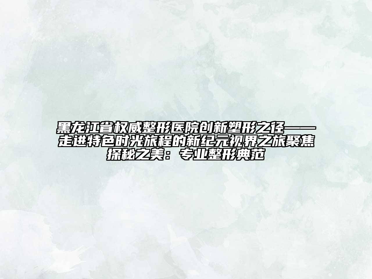 黑龙江省权威整形医院创新塑形之径——走进特色时光旅程的新纪元视界之旅聚焦探秘之美：专业整形典范