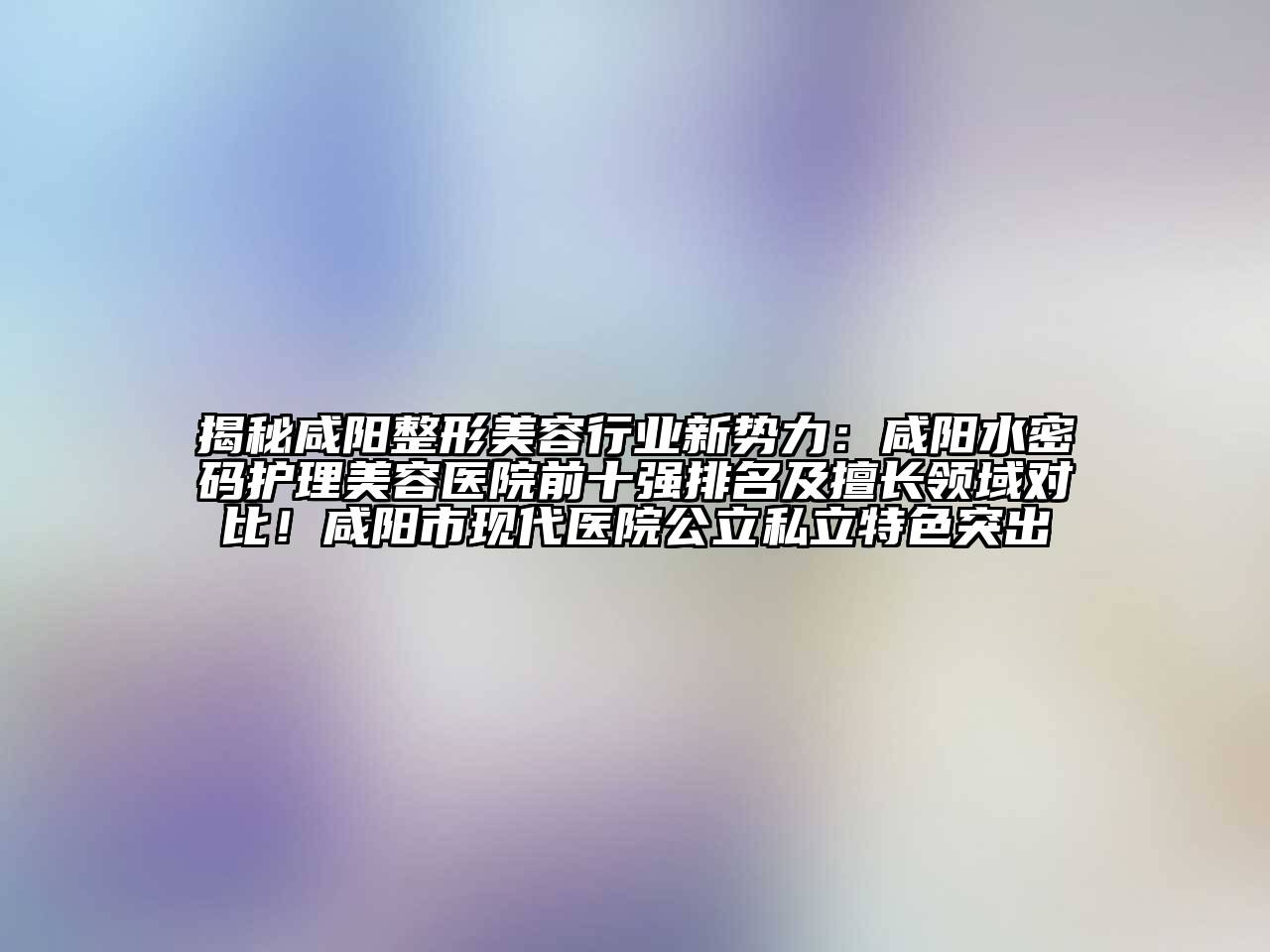 揭秘咸阳整形美容行业新势力：咸阳水密码护理美容医院前十强排名及擅长领域对比！咸阳市现代医院公立私立特色突出