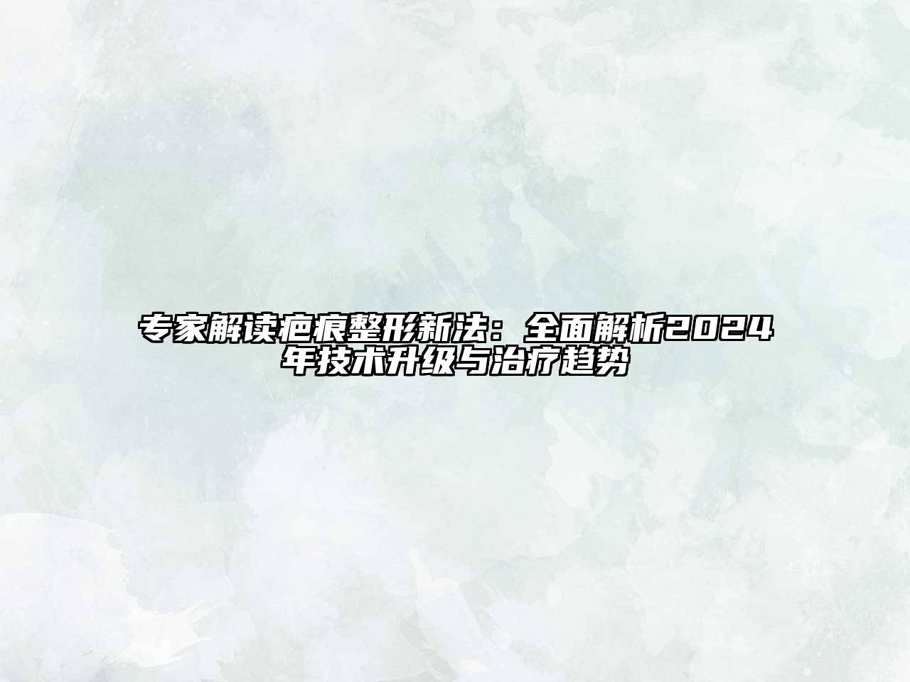 专家解读疤痕整形新法：全面解析2024年技术升级与治疗趋势