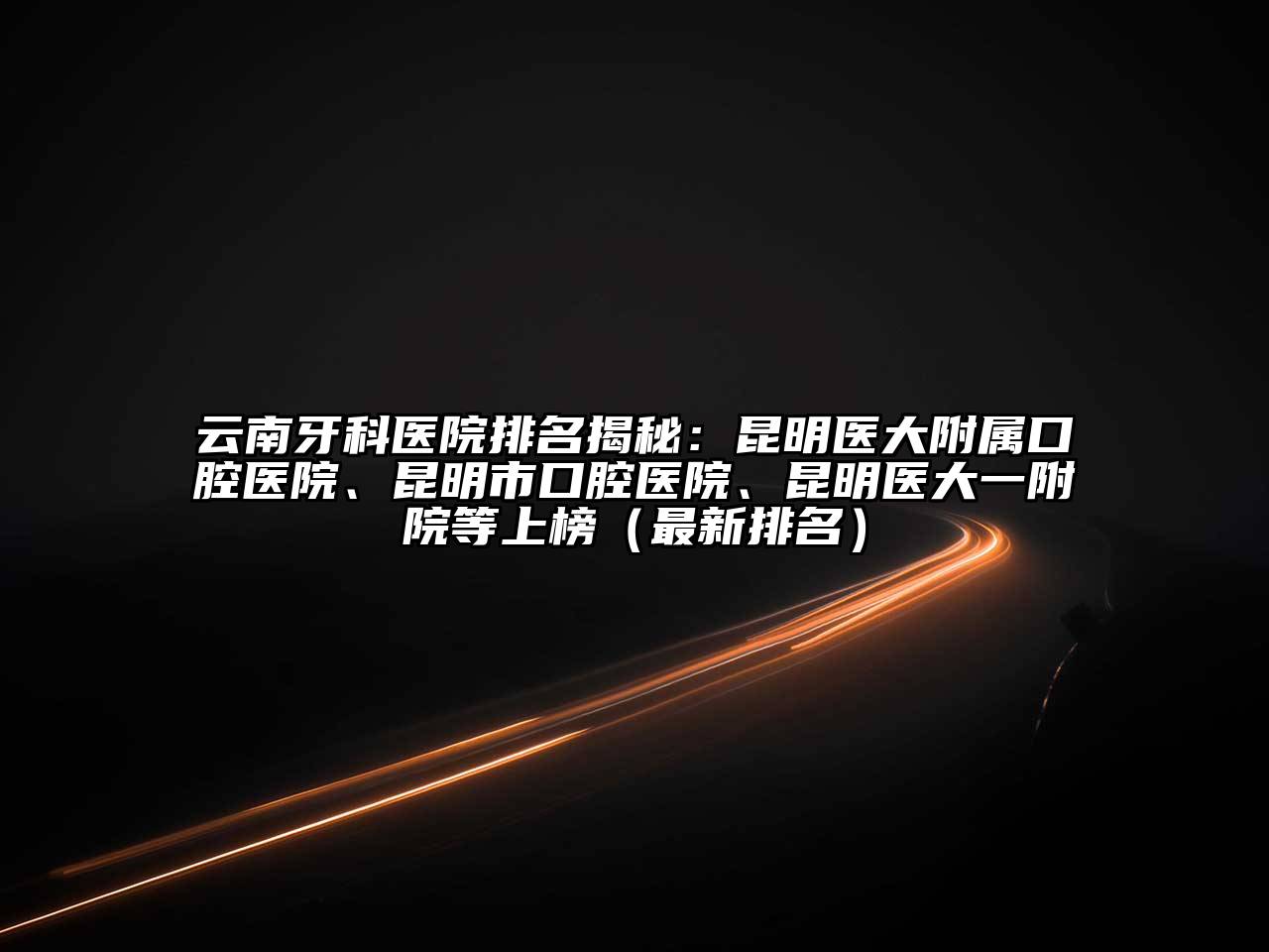 云南牙科医院排名揭秘：昆明医大附属口腔医院、昆明市口腔医院、昆明医大一附院等上榜（最新排名）