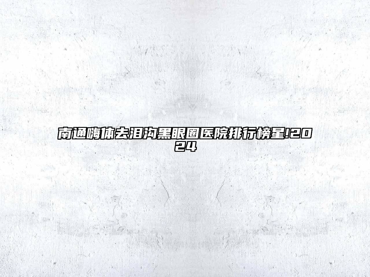 南通嗨体去泪沟黑眼圈医院排行榜星!2024