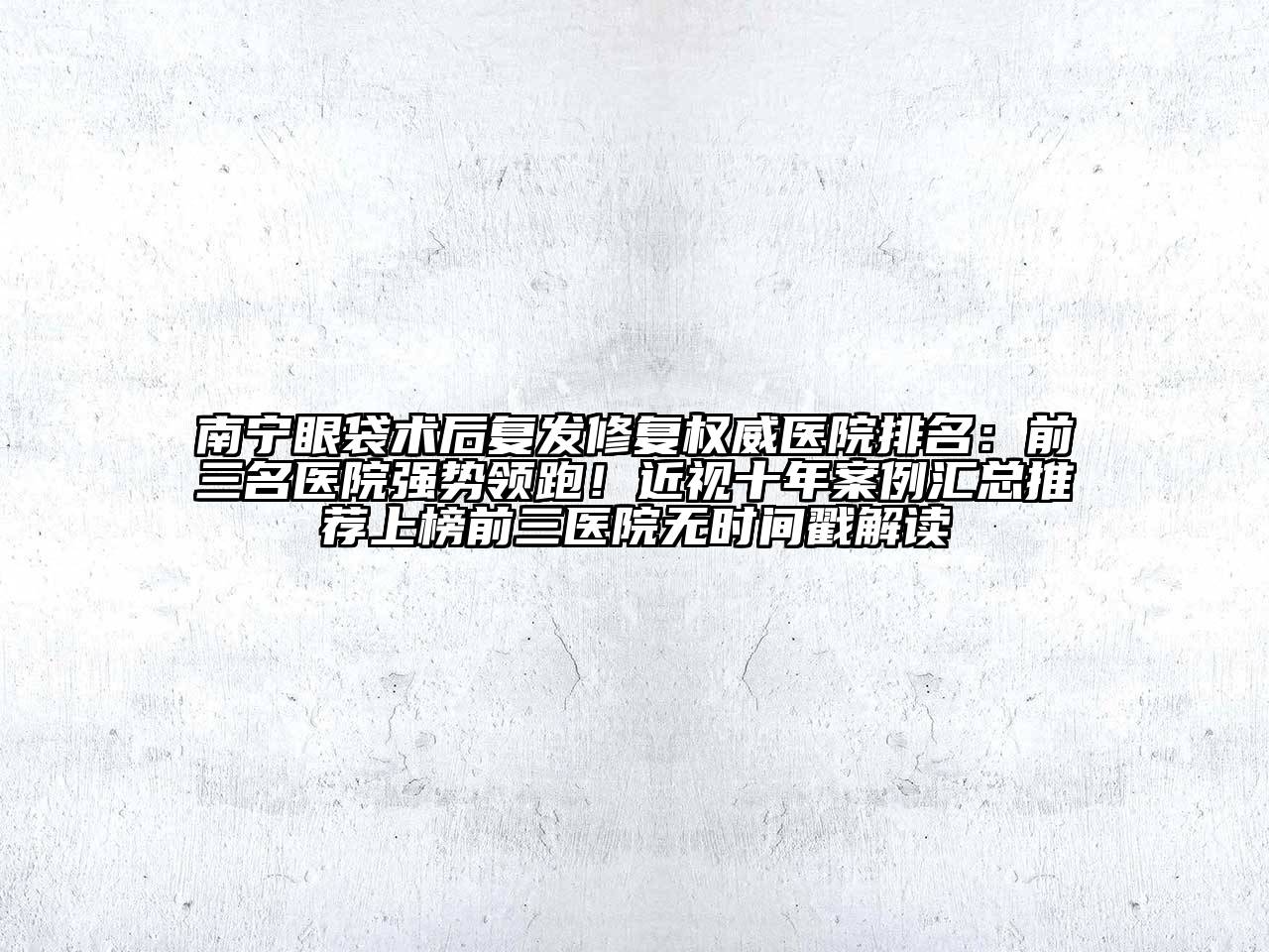 南宁眼袋术后复发修复权威医院排名：前三名医院强势领跑！近视十年案例汇总推荐上榜前三医院无时间戳解读