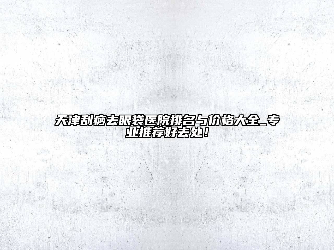 天津刮痧去眼袋医院排名与价格大全_专业推荐好去处！