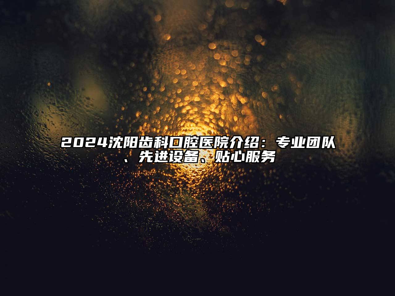 2024沈阳齿科口腔医院介绍：专业团队、先进设备、贴心服务