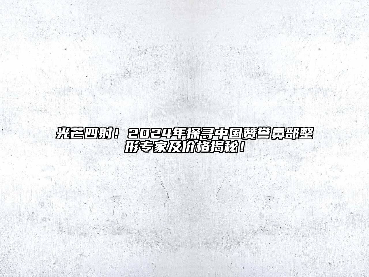 光芒四射！2024年探寻中国赞誉鼻部整形专家及价格揭秘！