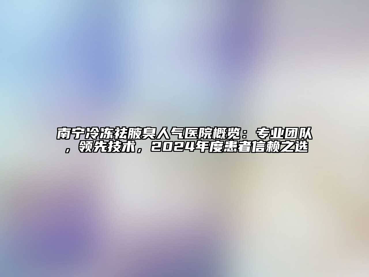南宁冷冻祛腋臭人气医院概览：专业团队，领先技术，2024年度患者信赖之选