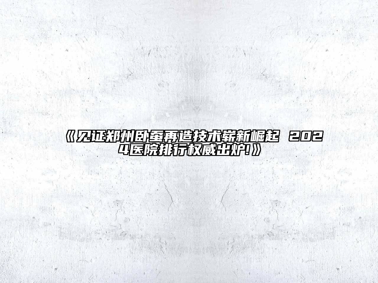 见证郑州卧蚕再造技术崭新崛起 2024医院排行权威出炉!