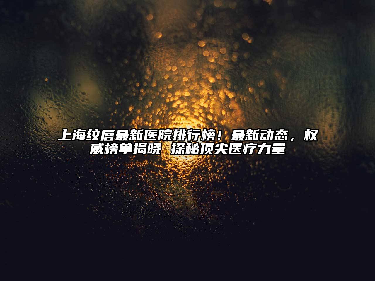 上海纹唇最新医院排行榜！最新动态，权威榜单揭晓 探秘顶尖医疗力量