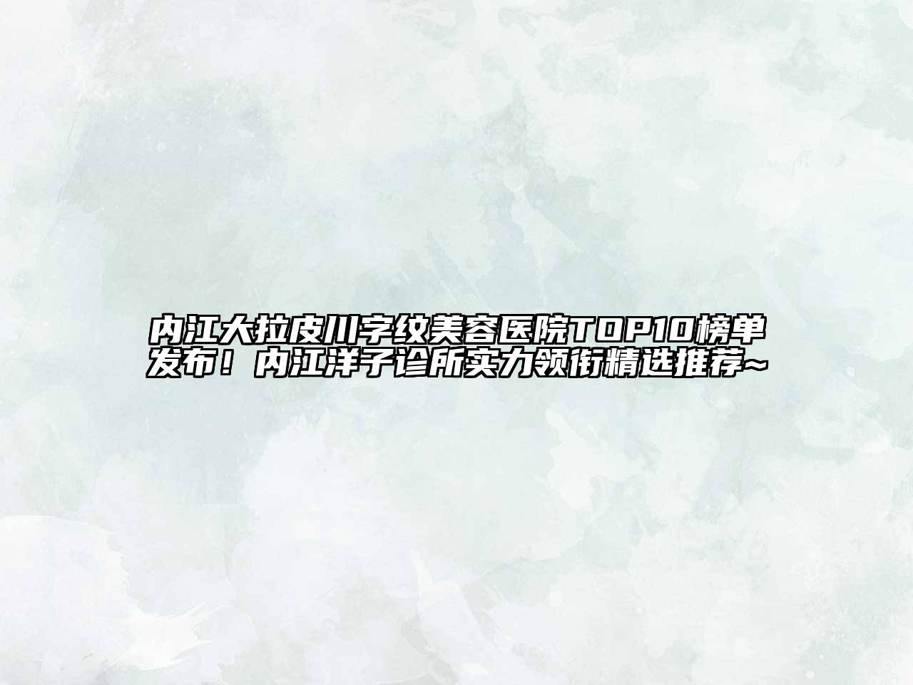 内江大拉皮川字纹美容医院TOP10榜单发布！内江洋子诊所实力领衔精选推荐~