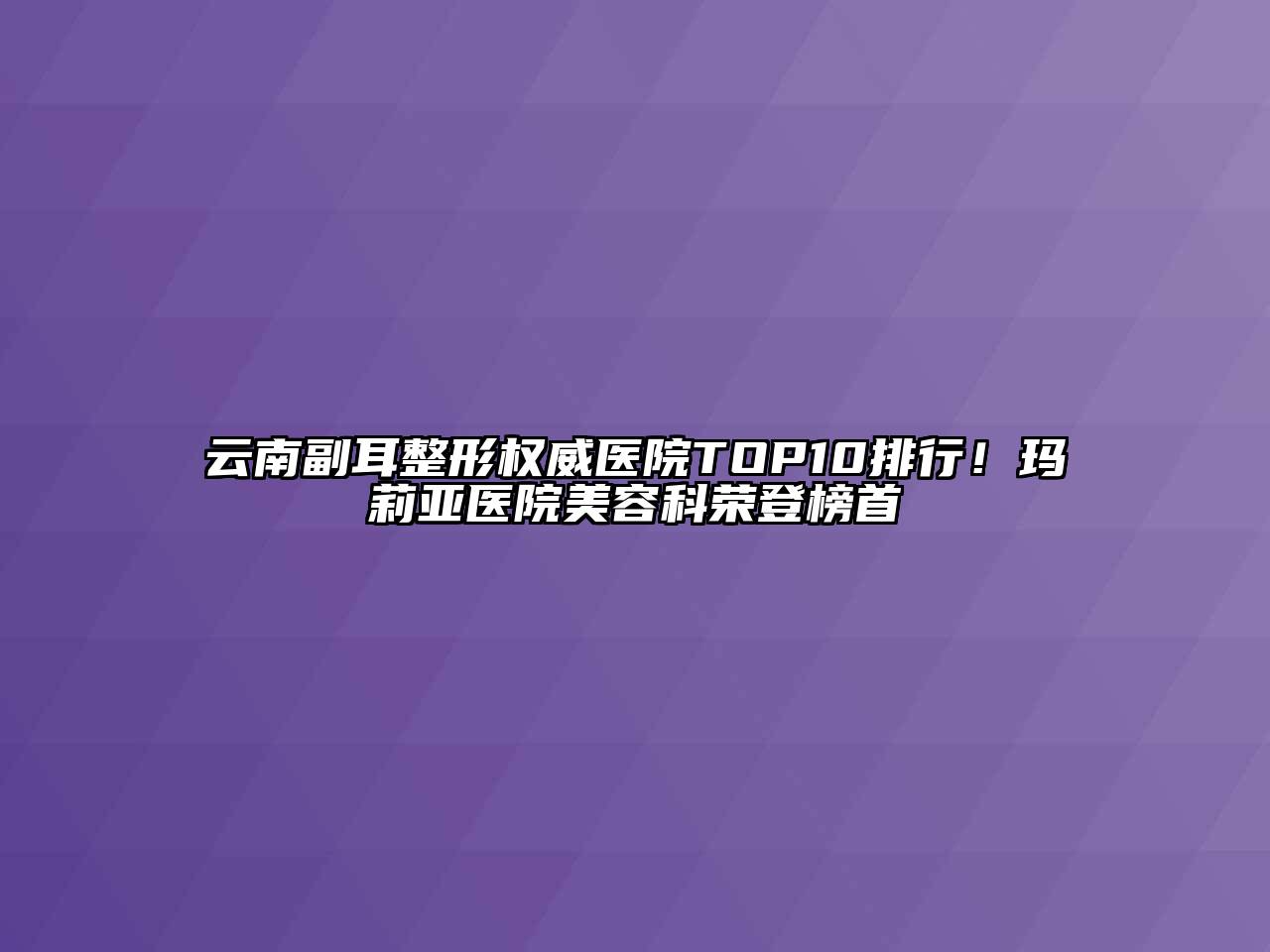 云南副耳整形权威医院TOP10排行！玛莉亚医院美容科荣登榜首