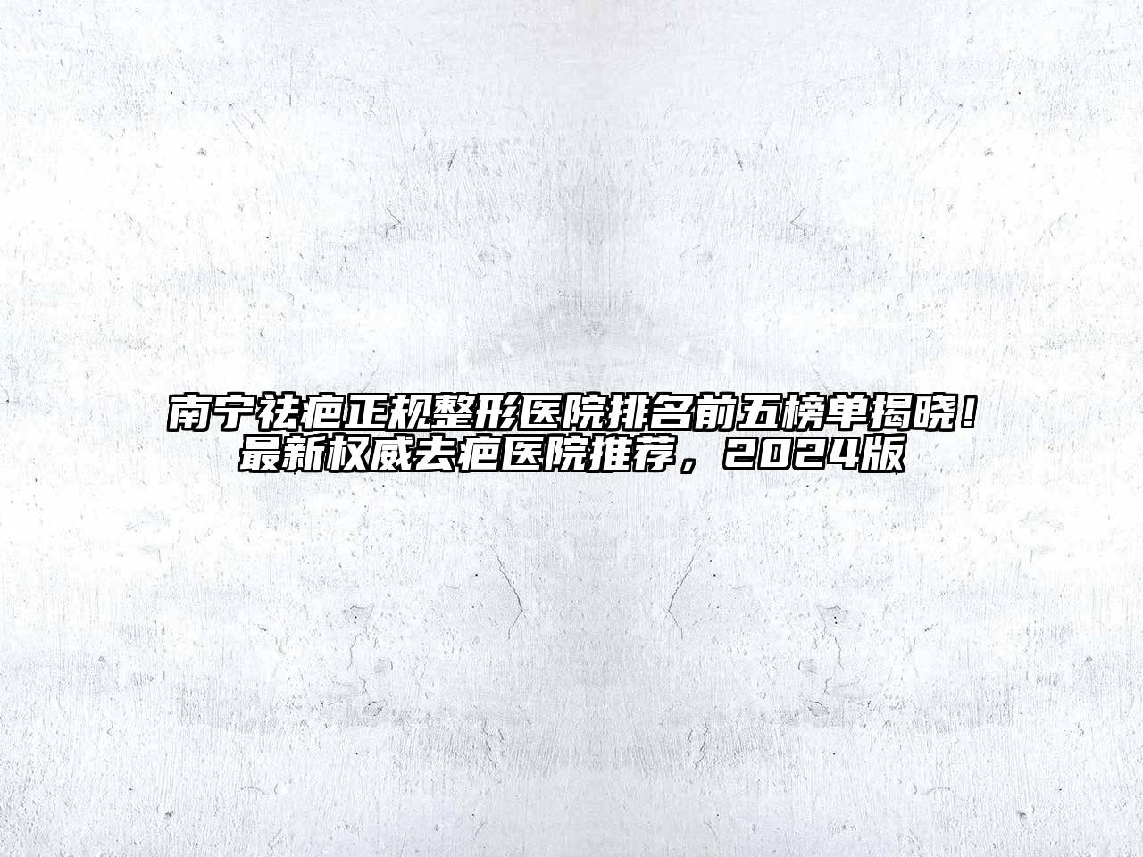 南宁祛疤正规整形医院排名前五榜单揭晓！最新权威去疤医院推荐，2024版