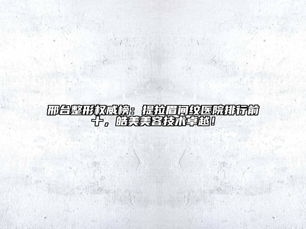 邢台整形权威榜：提拉眉间纹医院排行前十，皓美美容技术卓越！