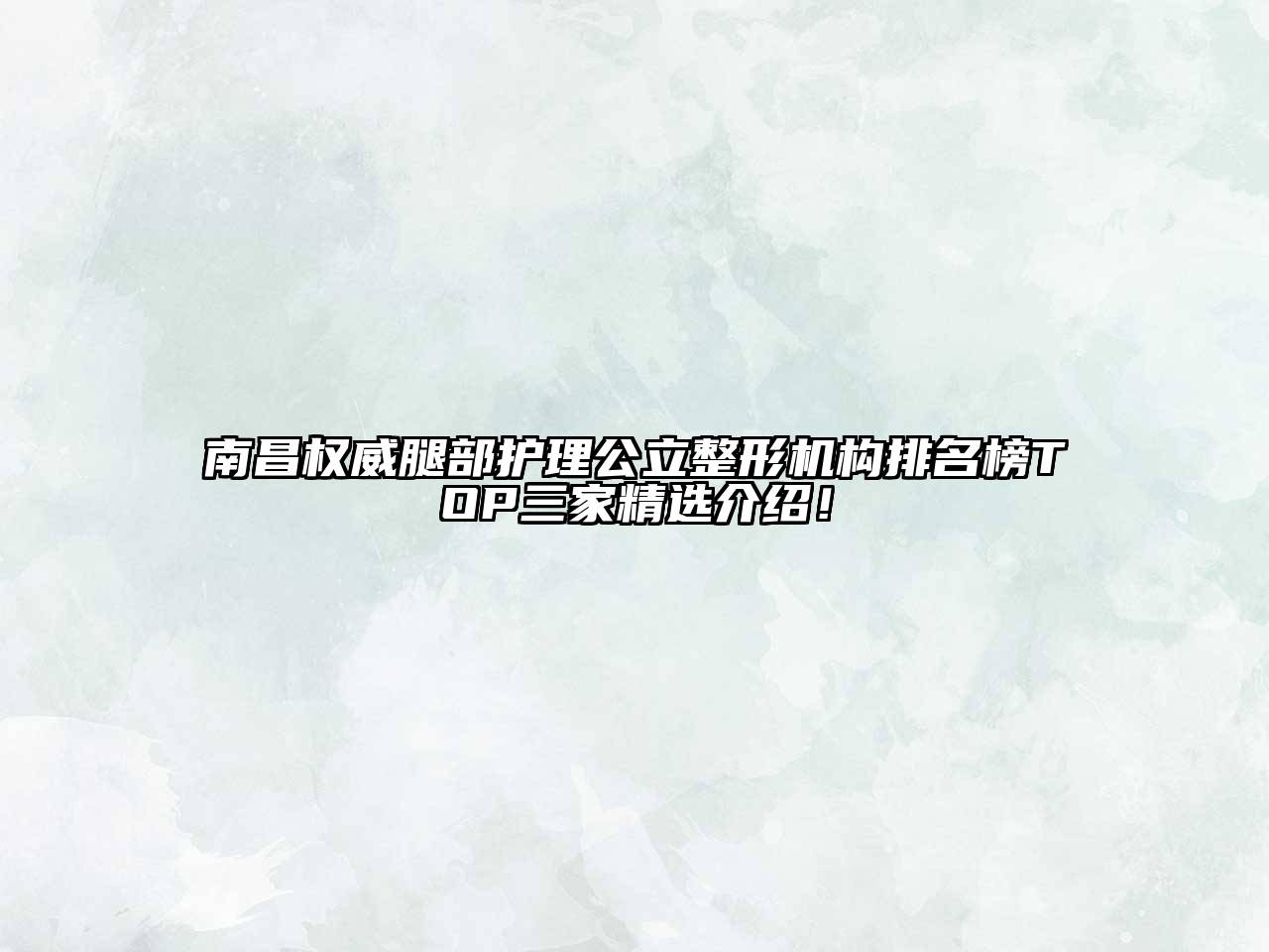 南昌权威腿部护理公立整形机构排名榜TOP三家精选介绍！