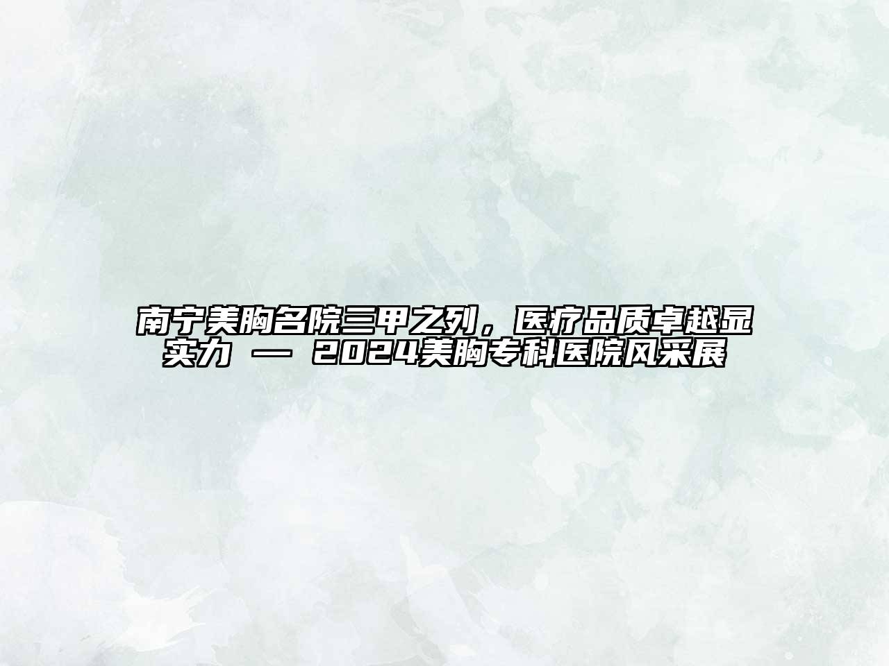 南宁美胸名院三甲之列，医疗品质卓越显实力 — 2024美胸专科医院风采展