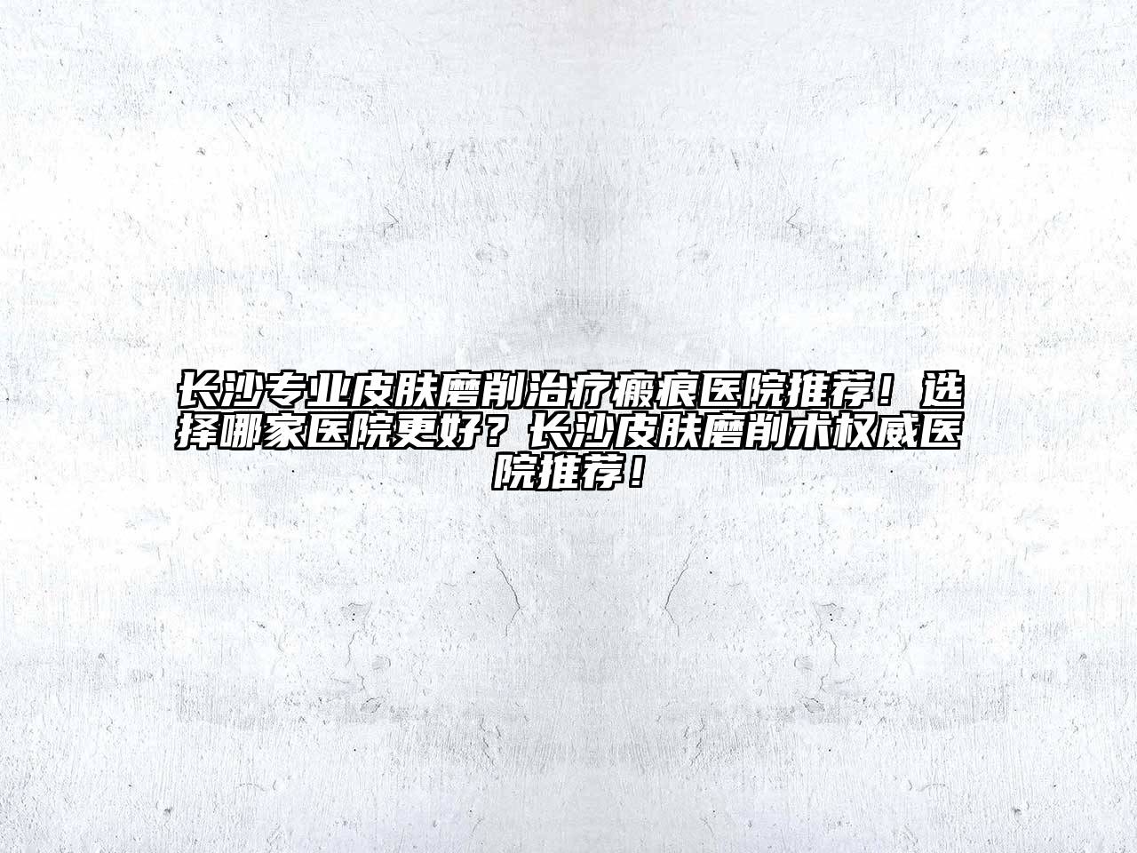 长沙专业皮肤磨削治疗瘢痕医院推荐！选择哪家医院更好？长沙皮肤磨削术权威医院推荐！
