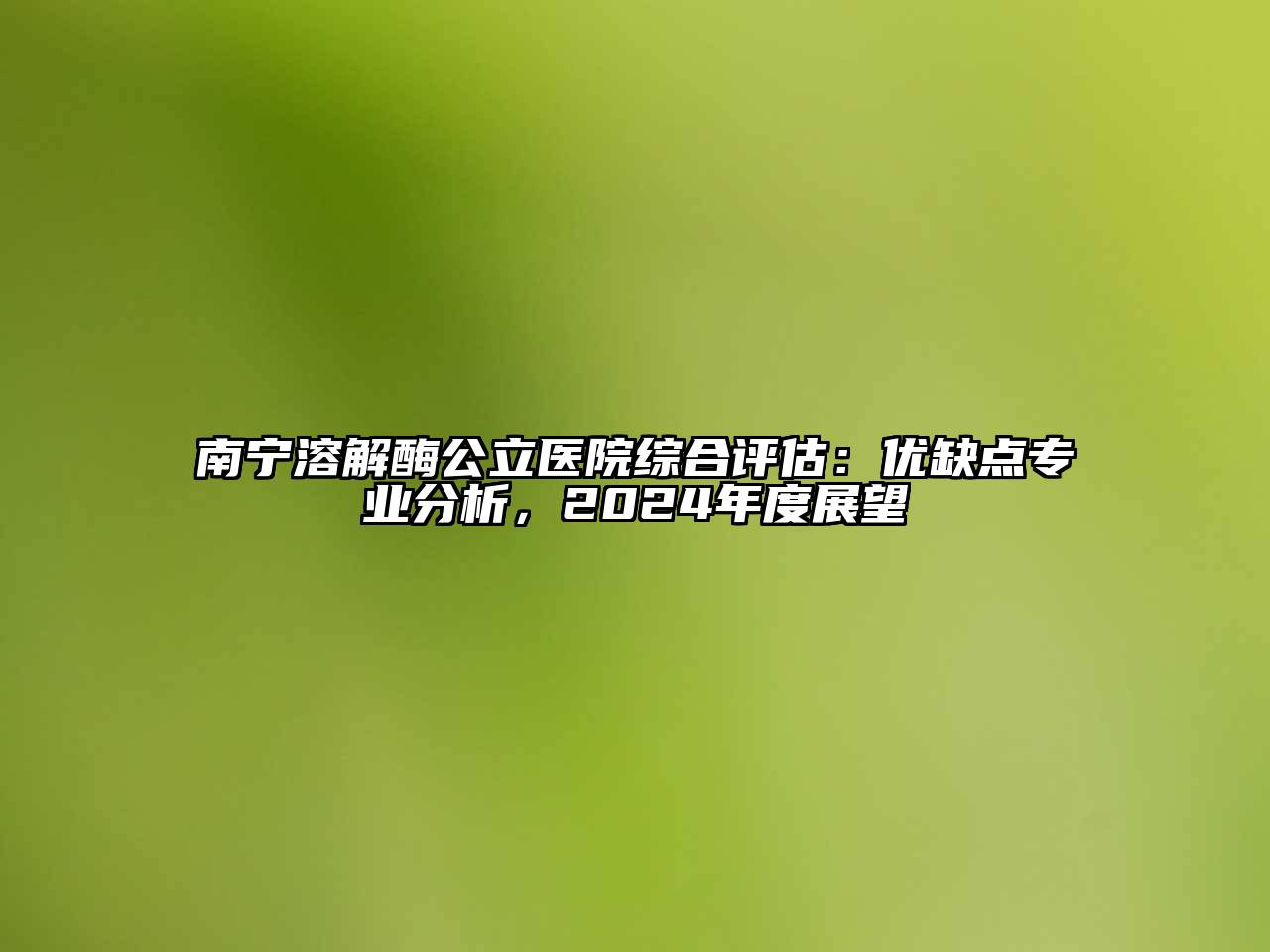 南宁溶解酶公立医院综合评估：优缺点专业分析，2024年度展望