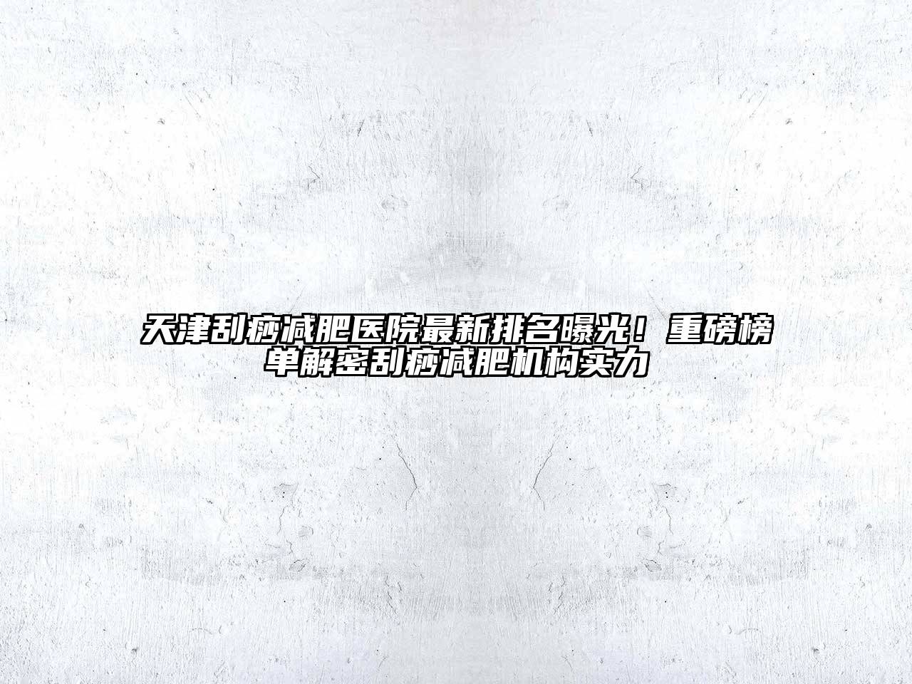 天津刮痧减肥医院最新排名曝光！重磅榜单解密刮痧减肥机构实力