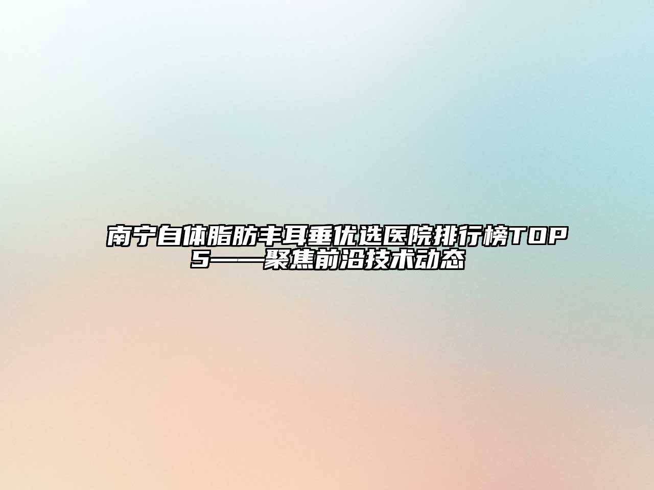 南宁自体脂肪丰耳垂优选医院排行榜TOP5——聚焦前沿技术动态