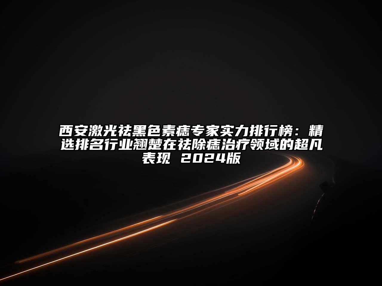 西安激光祛黑色素痣专家实力排行榜：精选排名行业翘楚在祛除痣治疗领域的超凡表现 2024版