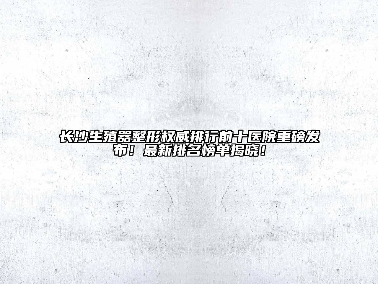 长沙生殖器整形权威排行前十医院重磅发布！最新排名榜单揭晓！