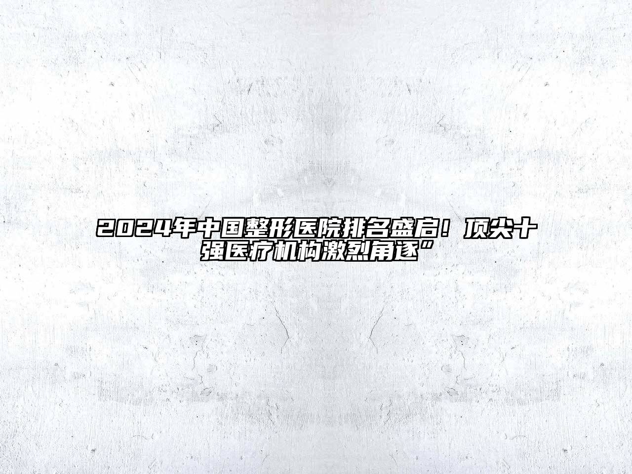 2024年中国整形医院排名盛启！顶尖十强医疗机构激烈角逐”