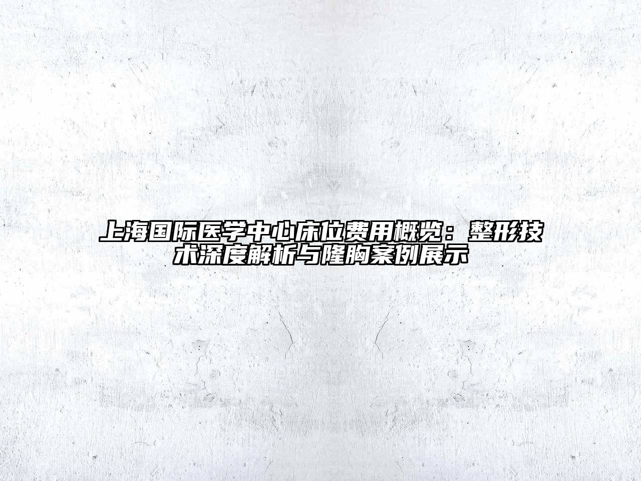 上海国际医学中心床位费用概览：整形技术深度解析与隆胸案例展示