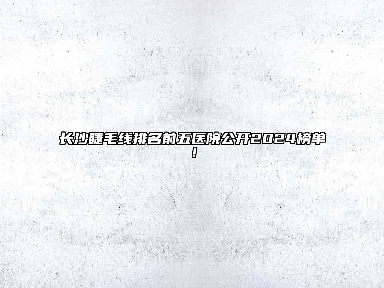 长沙睫毛线排名前五医院公开2024榜单！