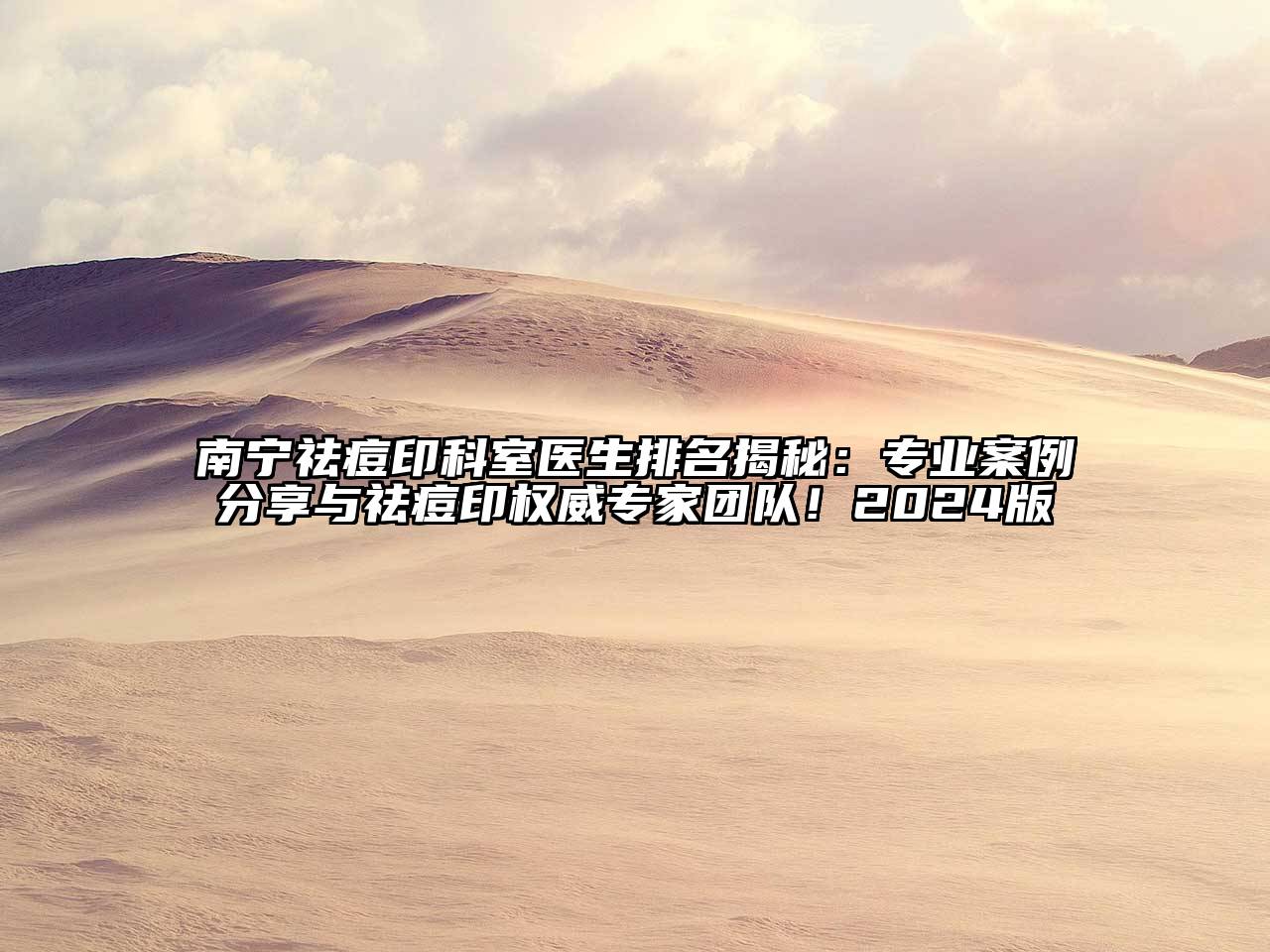 南宁祛痘印科室医生排名揭秘：专业案例分享与祛痘印权威专家团队！2024版