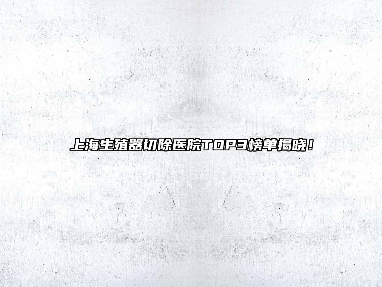 上海生殖器切除医院TOP3榜单揭晓！