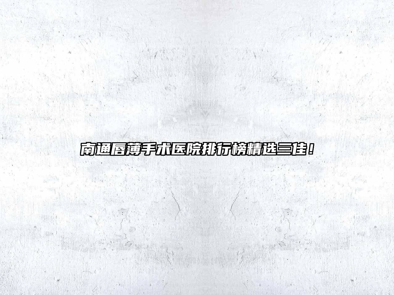 南通唇薄手术医院排行榜精选三佳！