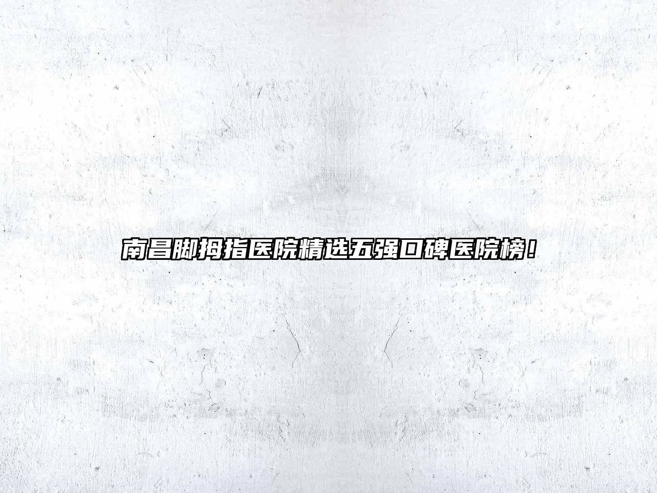 南昌脚拇指医院精选五强口碑医院榜！