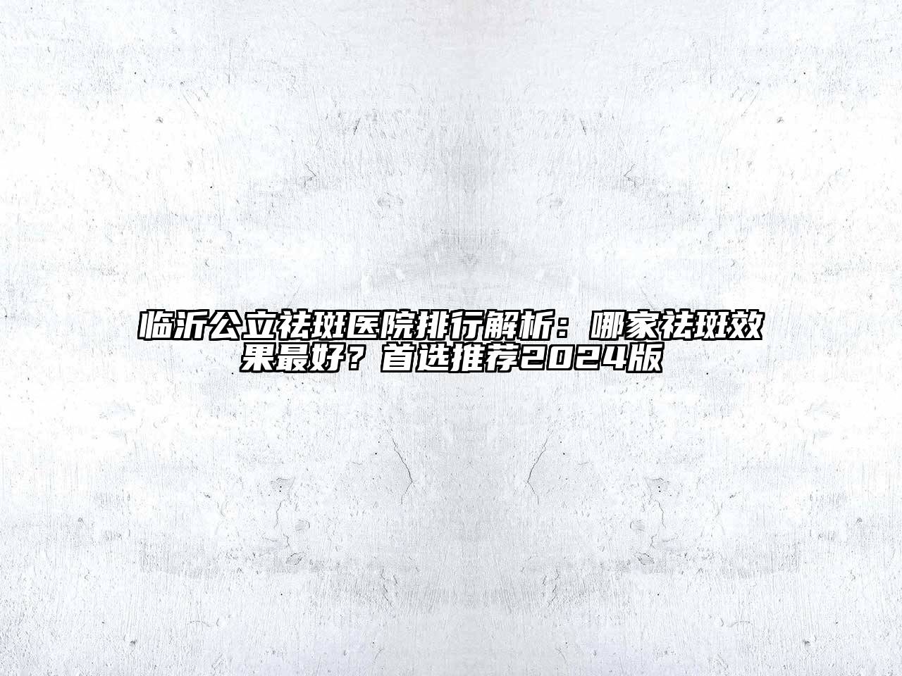 临沂公立祛斑医院排行解析：哪家祛斑效果最好？首选推荐2024版