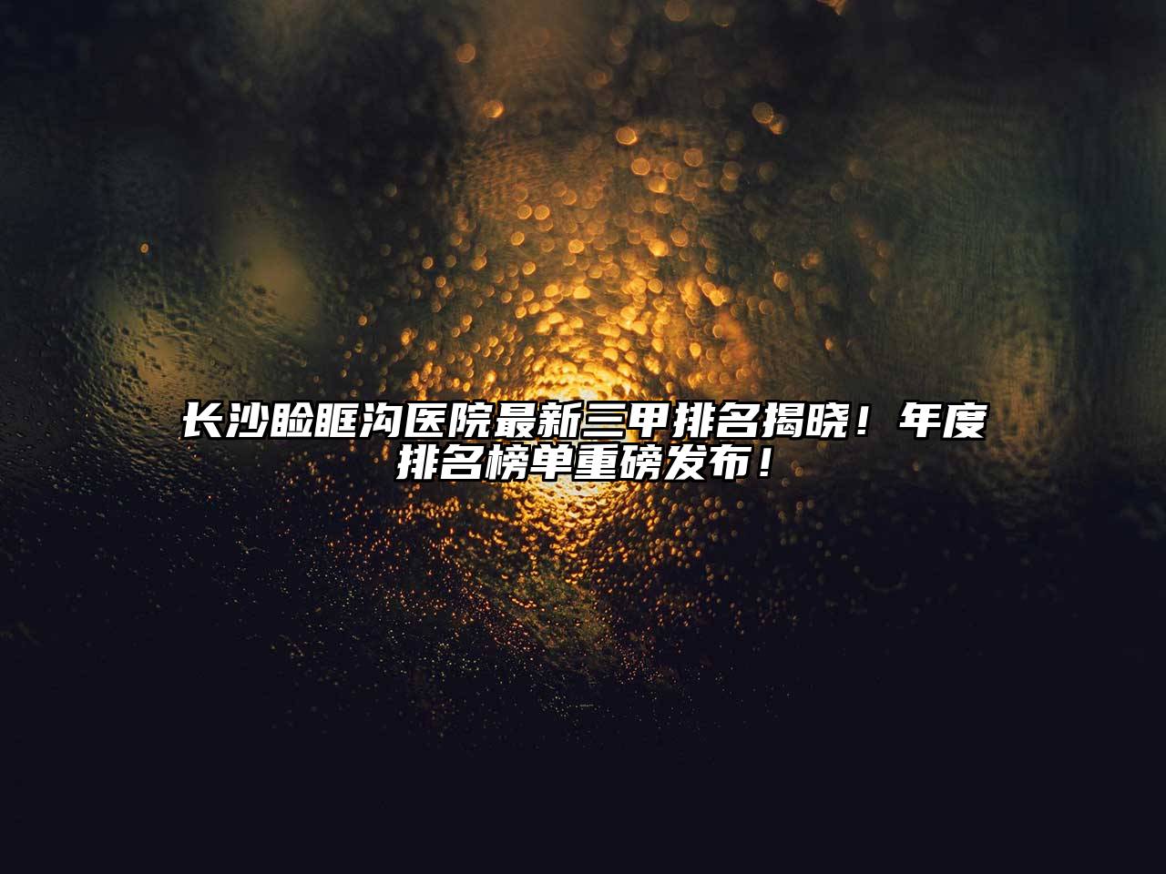长沙睑眶沟医院最新三甲排名揭晓！年度排名榜单重磅发布！