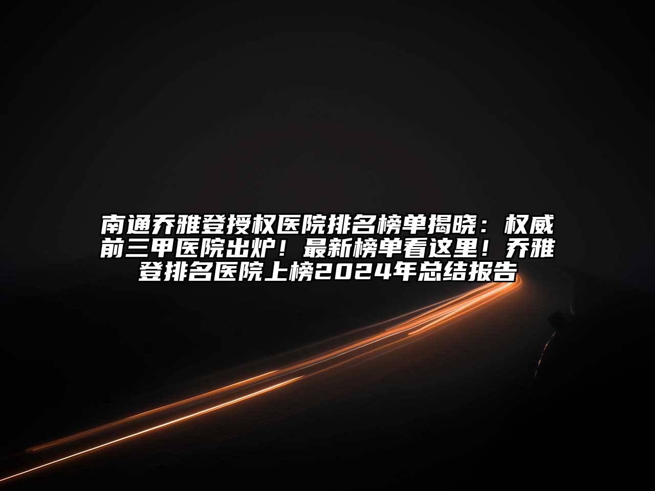 南通乔雅登授权医院排名榜单揭晓：权威前三甲医院出炉！最新榜单看这里！乔雅登排名医院上榜2024年总结报告