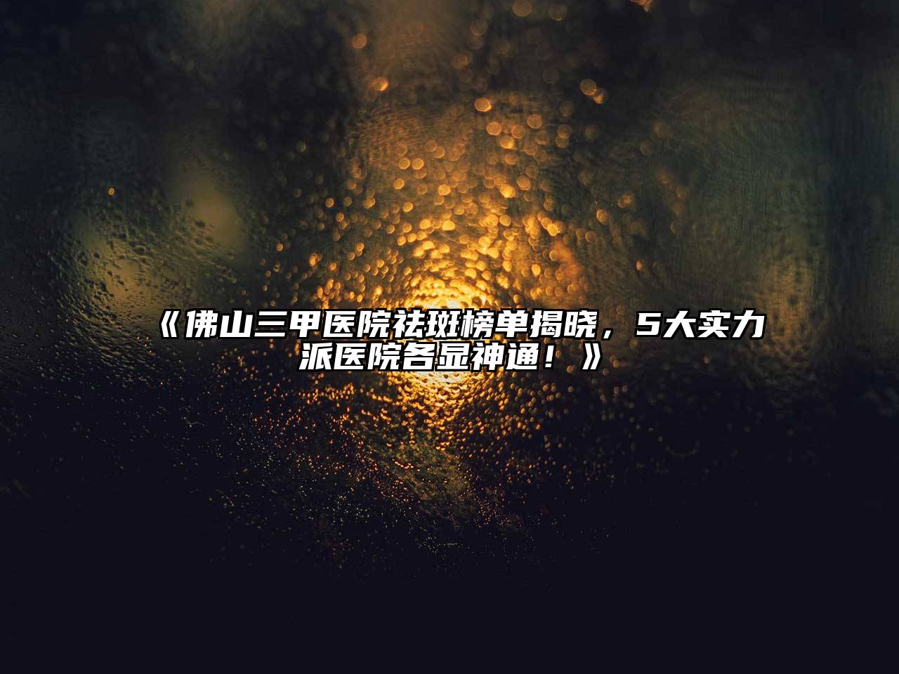 佛山三甲医院祛斑榜单揭晓，5大实力派医院各显神通！