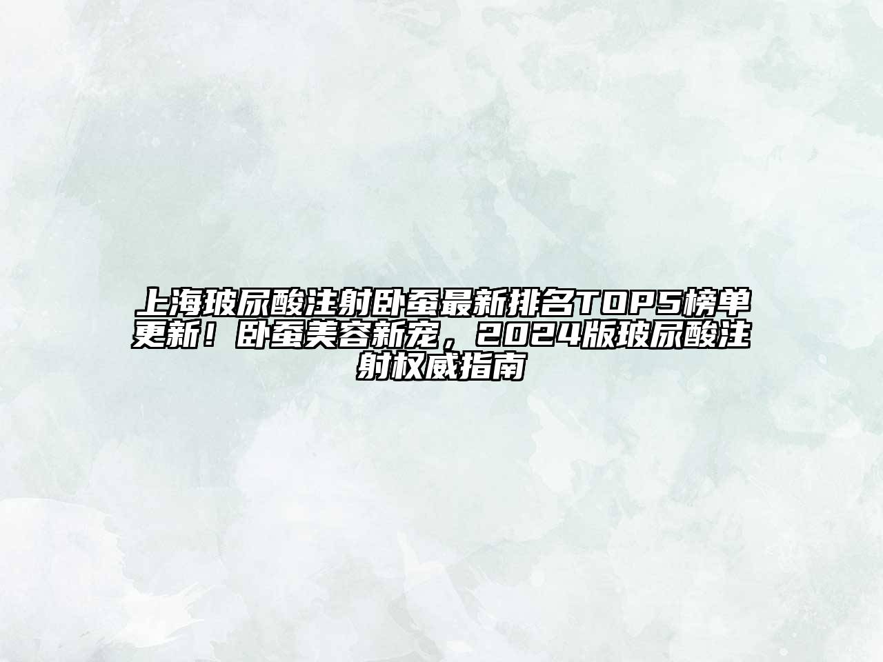 上海玻尿酸注射卧蚕最新排名TOP5榜单更新！卧蚕美容新宠，2024版玻尿酸注射权威指南