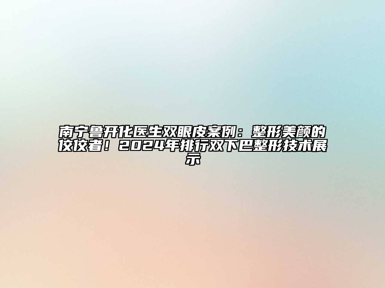 南宁鲁开化医生双眼皮案例：整形美颜的佼佼者！2024年排行双下巴整形技术展示