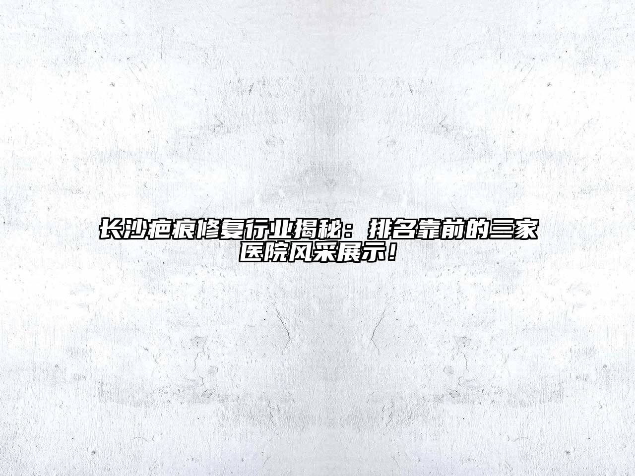 长沙疤痕修复行业揭秘：排名靠前的三家医院风采展示！