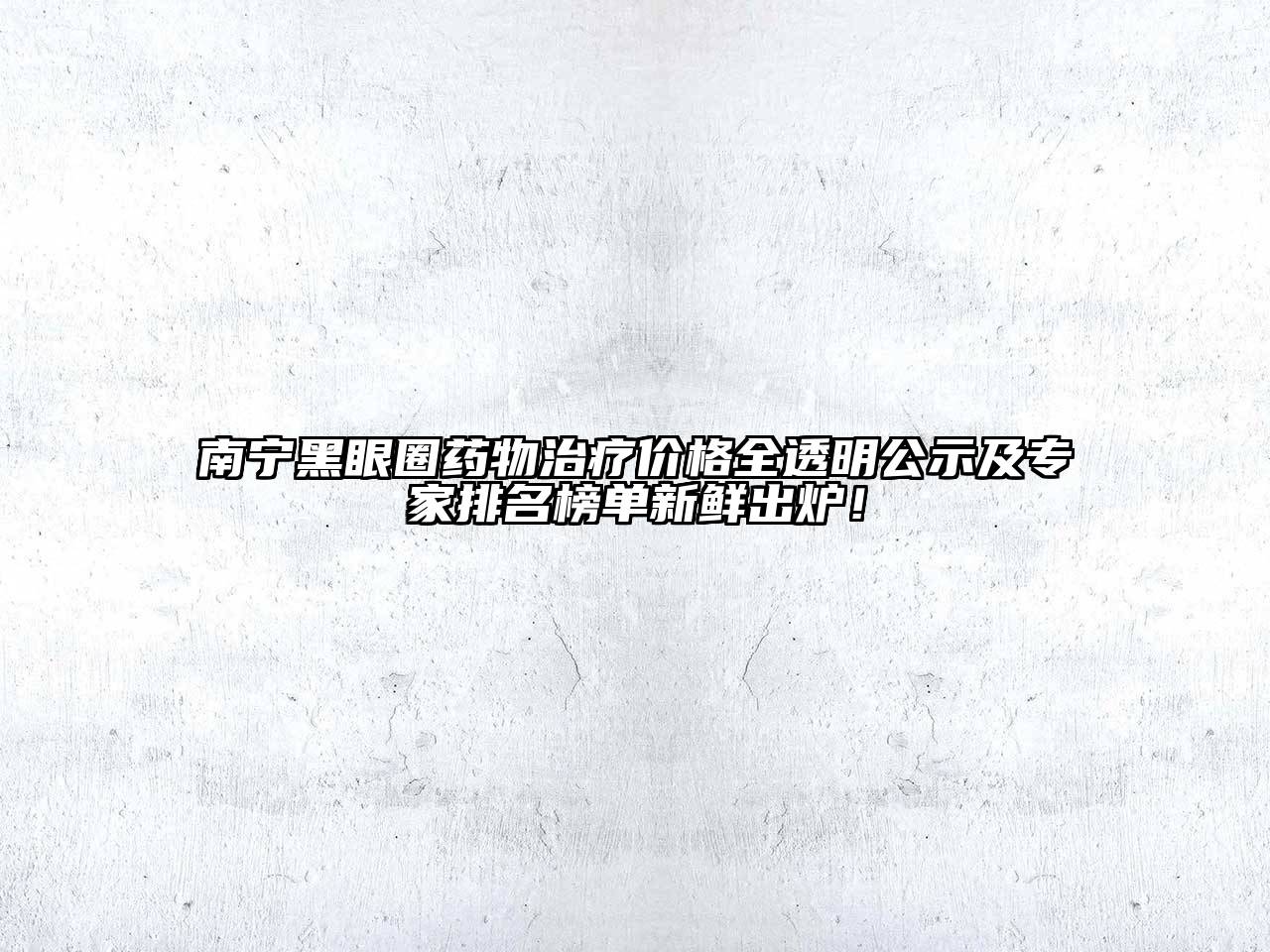 南宁黑眼圈药物治疗价格全透明公示及专家排名榜单新鲜出炉！