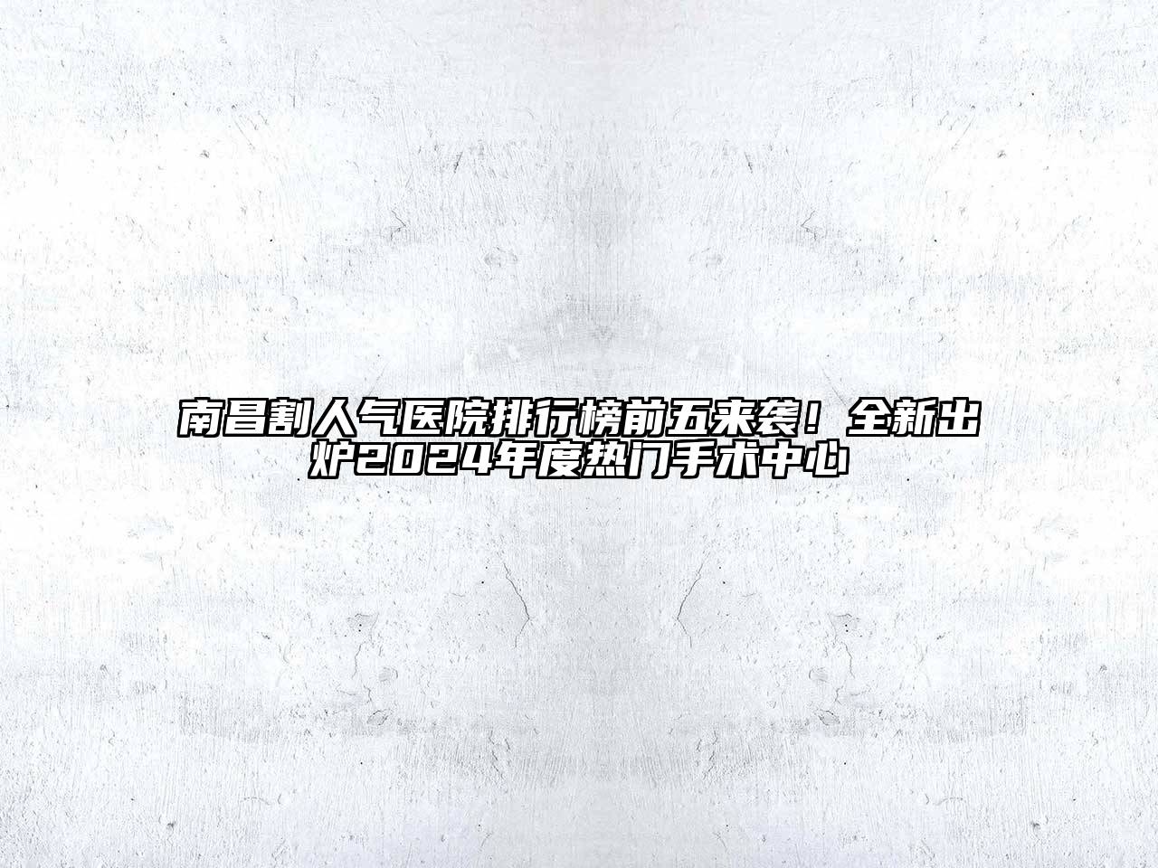 南昌割人气医院排行榜前五来袭！全新出炉2024年度热门手术中心