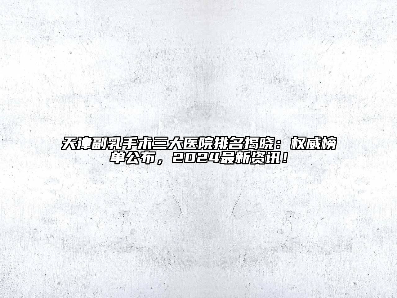 天津副乳手术三大医院排名揭晓：权威榜单公布，2024最新资讯！